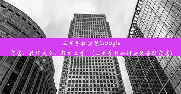 三星手机安装Google商店：教程大全，轻松上手！(三星手机如何安装谷歌商店)