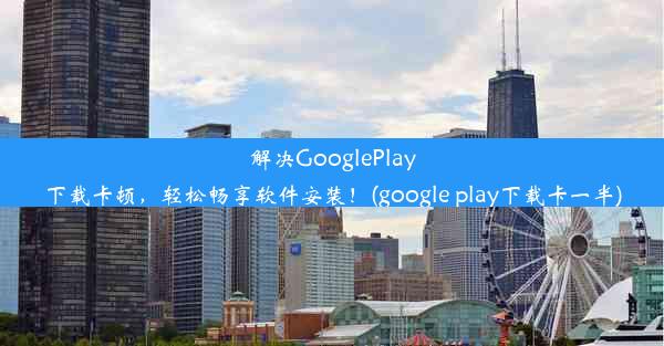 解决GooglePlay下载卡顿，轻松畅享软件安装！(google play下载卡一半)