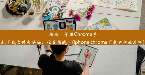 揭秘：苹果Chrome手机下载文件大揭秘，位置揭晓！(iphone chrome下载文件放在哪)