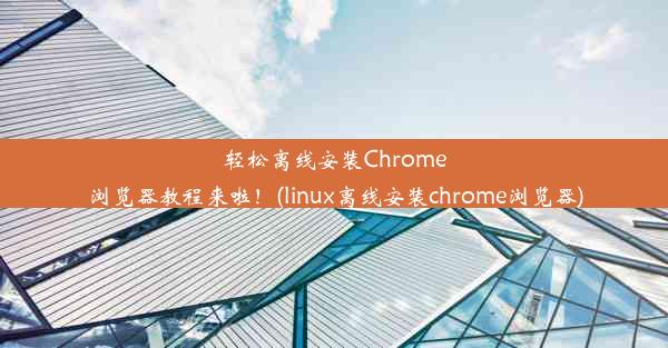 轻松离线安装Chrome浏览器教程来啦！(linux离线安装chrome浏览器)