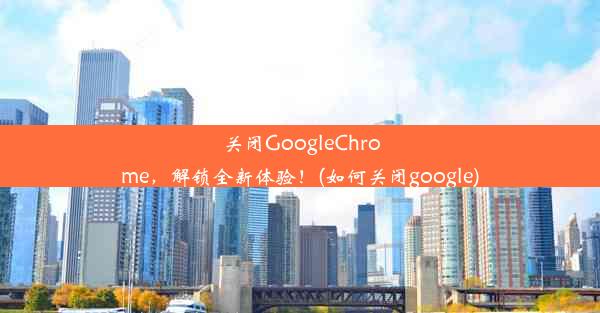 关闭GoogleChrome，解锁全新体验！(如何关闭google)