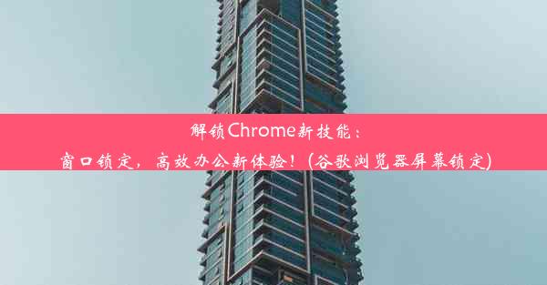 解锁Chrome新技能：窗口锁定，高效办公新体验！(谷歌浏览器屏幕锁定)