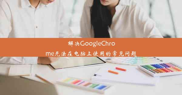 解决GoogleChrome无法在电脑上使用的常见问题