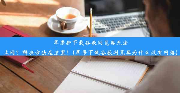 苹果新下载谷歌浏览器无法上网？解决方法在这里！(苹果下载谷歌浏览器为什么没有网络)