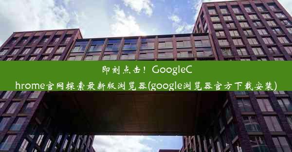 即刻点击！GoogleChrome官网探索最新版浏览器(google浏览器官方下载安装)