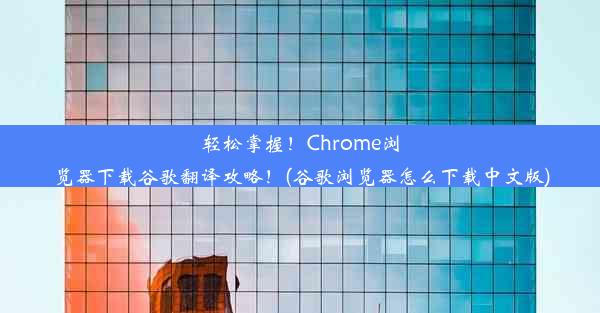 轻松掌握！Chrome浏览器下载谷歌翻译攻略！(谷歌浏览器怎么下载中文版)