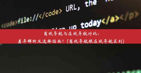 离线导航与在线导航对比：差异解析及选择指南！(离线导航跟在线导航区别)