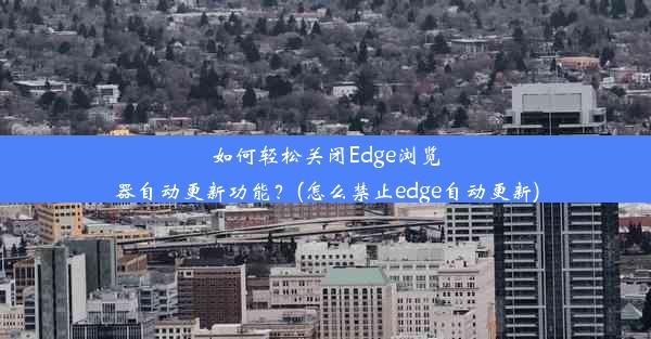 如何轻松关闭Edge浏览器自动更新功能？(怎么禁止edge自动更新)