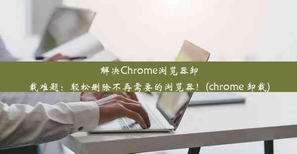 解决Chrome浏览器卸载难题：轻松删除不再需要的浏览器！(chrome 卸载)