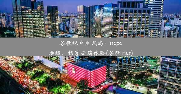 谷歌账户新风尚：ncps后缀，畅享云端体验(谷歌 ncr)