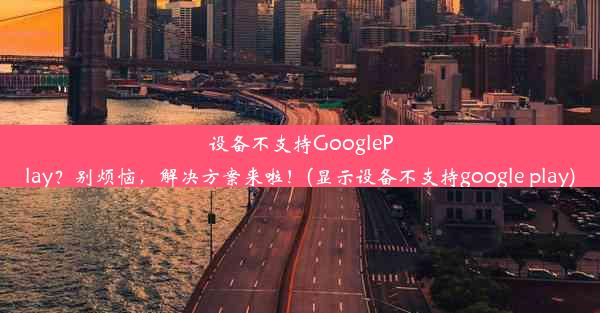 设备不支持GooglePlay？别烦恼，解决方案来啦！(显示设备不支持google play)