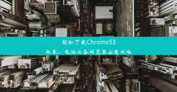 轻松下载Chrome53版本：电脑必备浏览器安装攻略