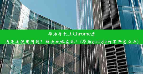 华为手机上Chrome遭遇无法使用问题？解决攻略在此！(华为google打不开怎么办)