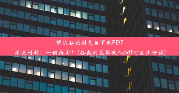 解决谷歌浏览器下载PDF消失问题：一键搞定！(谷歌浏览器载入pdf时发生错误)