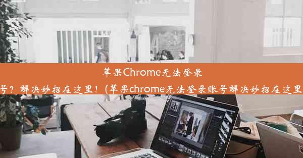 苹果Chrome无法登录账号？解决妙招在这里！(苹果chrome无法登录账号解决妙招在这里找)