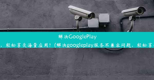 解决GooglePlay服务不兼容问题，轻松享受海量应用！(解决googleplay服务不兼容问题，轻松享受海量应用权限