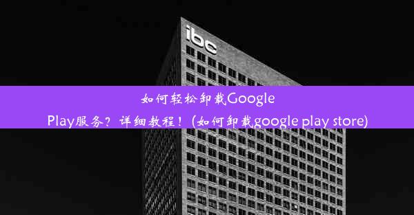 如何轻松卸载GooglePlay服务？详细教程！(如何卸载google play store)