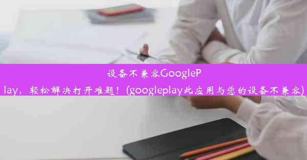 设备不兼容GooglePlay，轻松解决打开难题！(googleplay此应用与您的设备不兼容)