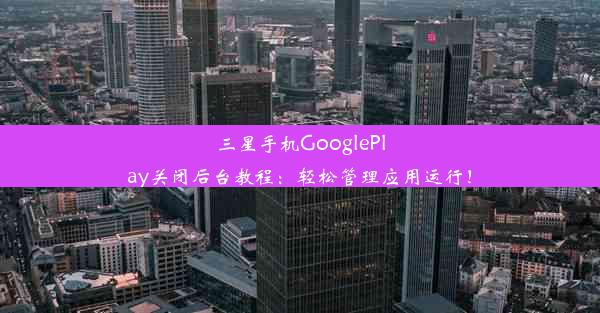 三星手机GooglePlay关闭后台教程：轻松管理应用运行！