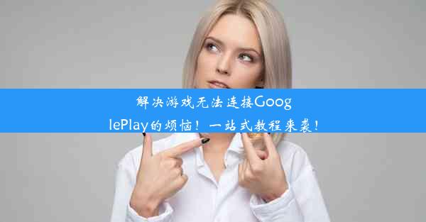 解决游戏无法连接GooglePlay的烦恼！一站式教程来袭！