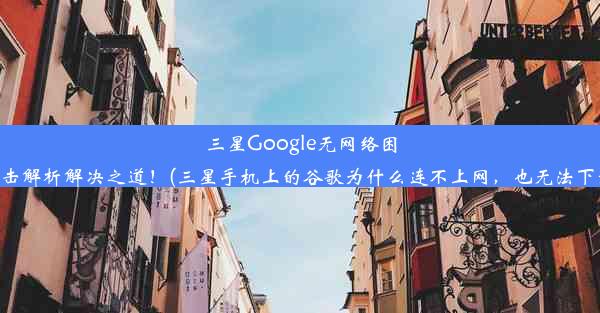 三星Google无网络困扰？点击解析解决之道！(三星手机上的谷歌为什么连不上网，也无法下载软件)