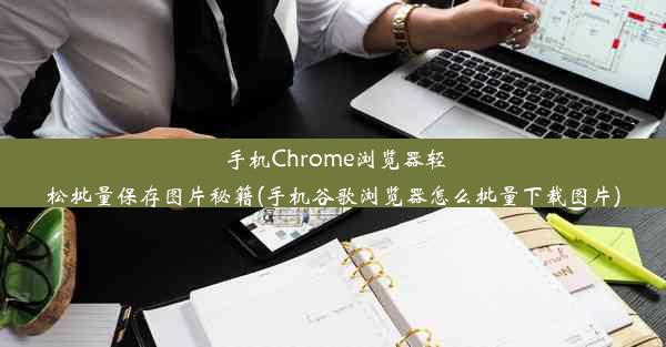 手机Chrome浏览器轻松批量保存图片秘籍(手机谷歌浏览器怎么批量下载图片)