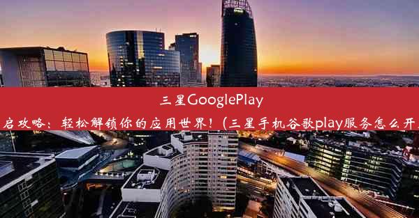 三星GooglePlay开启攻略：轻松解锁你的应用世界！(三星手机谷歌play服务怎么开启)