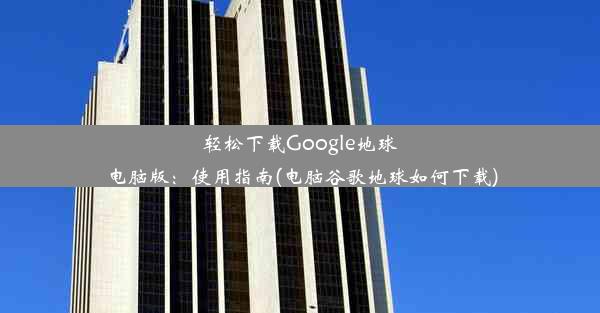 轻松下载Google地球电脑版：使用指南(电脑谷歌地球如何下载)