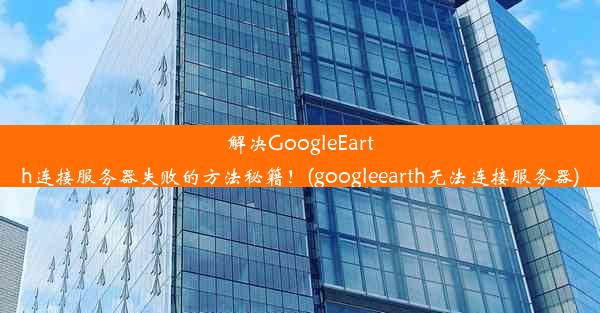 解决GoogleEarth连接服务器失败的方法秘籍！(googleearth无法连接服务器)