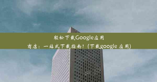 轻松下载Google应用商店：一站式下载指南！(下载google 应用)