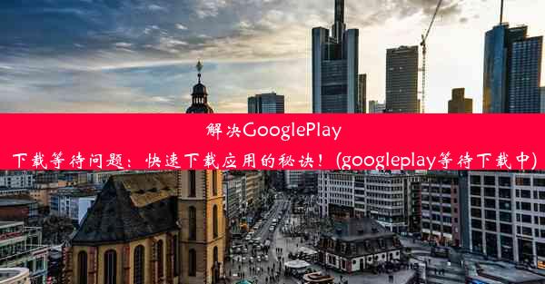 解决GooglePlay下载等待问题：快速下载应用的秘诀！(googleplay等待下载中)