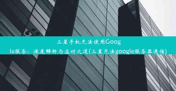 三星手机无法使用Google服务：深度解析与应对之道(三星无法google服务器通信)