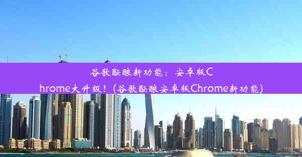 谷歌酝酿新功能：安卓版Chrome大升级！(谷歌酝酿安卓版Chrome新功能)