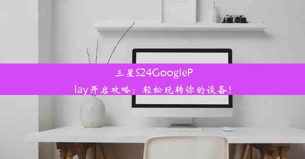 三星S24GooglePlay开启攻略：轻松玩转你的设备！