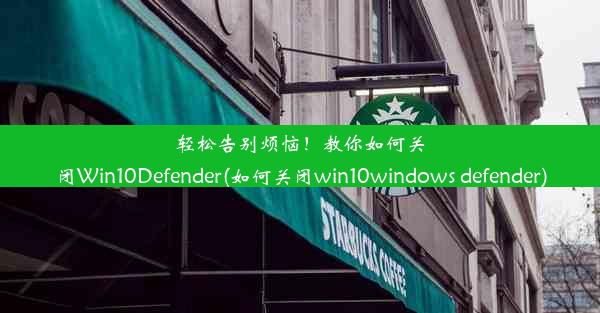 轻松告别烦恼！教你如何关闭Win10Defender(如何关闭win10windows defender)