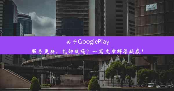 关于GooglePlay服务更新，能卸载吗？一篇文章解答疑惑！