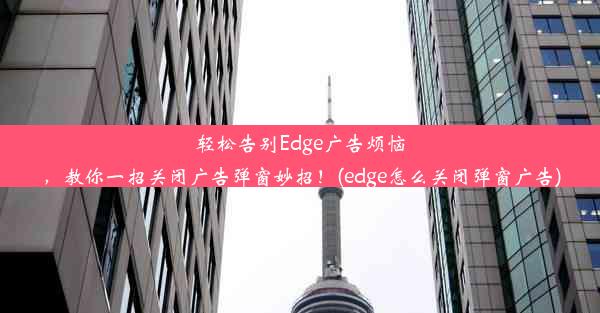 轻松告别Edge广告烦恼，教你一招关闭广告弹窗妙招！(edge怎么关闭弹窗广告)