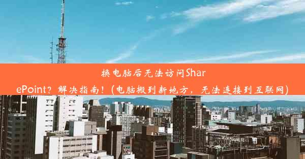 换电脑后无法访问SharePoint？解决指南！(电脑搬到新地方，无法连接到互联网)