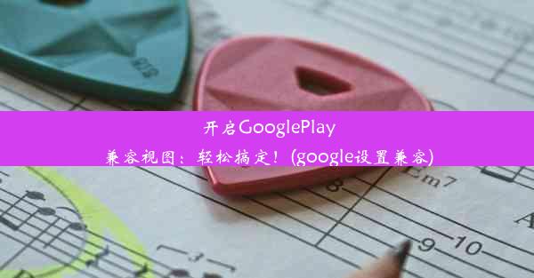 开启GooglePlay兼容视图：轻松搞定！(google设置兼容)