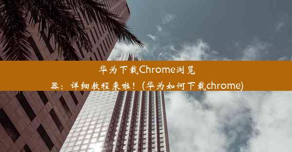 华为下载Chrome浏览器：详细教程来啦！(华为如何下载chrome)