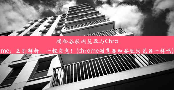 揭秘谷歌浏览器与Chrome：区别解析，一探究竟！(chrome浏览器和谷歌浏览器一样吗)