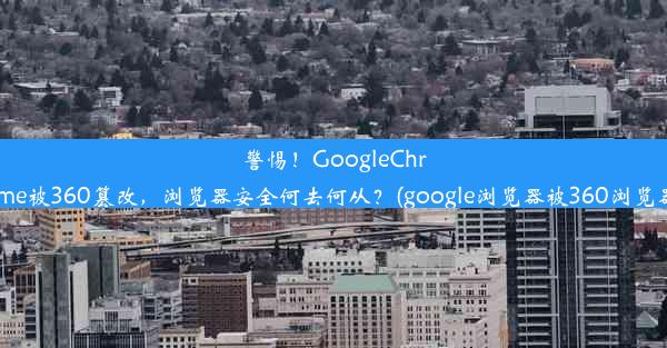 警惕！GoogleChrome被360篡改，浏览器安全何去何从？(google浏览器被360浏览器)