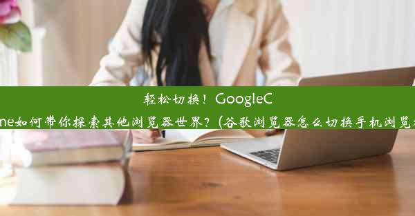 轻松切换！GoogleChrome如何带你探索其他浏览器世界？(谷歌浏览器怎么切换手机浏览模式)