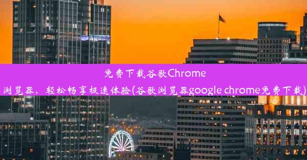 免费下载谷歌Chrome浏览器，轻松畅享极速体验(谷歌浏览器google chrome免费下载)