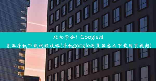 轻松学会！Google浏览器手机下载视频攻略(手机google浏览器怎么下载网页视频)