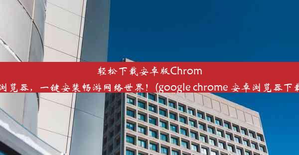 轻松下载安卓版Chrome浏览器，一键安装畅游网络世界！(google chrome 安卓浏览器下载)