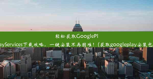 轻松获取GooglePlayServices下载攻略，一键安装不再困难！(获取googleplay安装包)