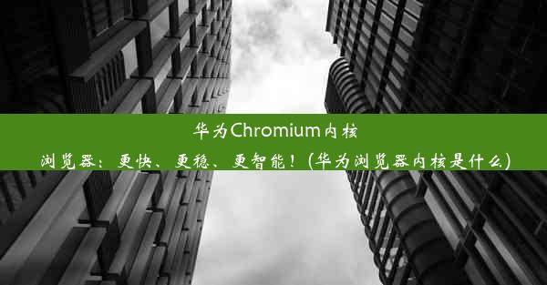 华为Chromium内核浏览器：更快、更稳、更智能！(华为浏览器内核是什么)