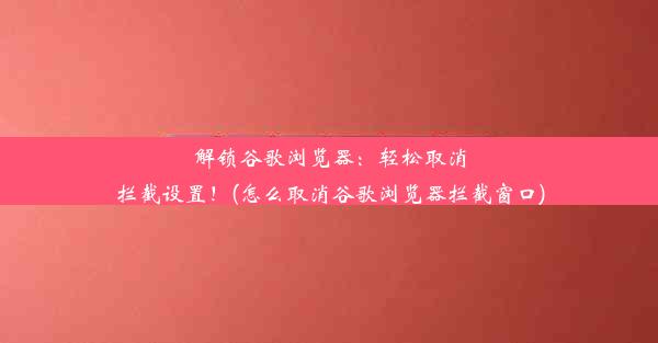 解锁谷歌浏览器：轻松取消拦截设置！(怎么取消谷歌浏览器拦截窗口)