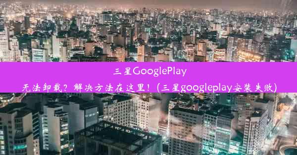 三星GooglePlay无法卸载？解决方法在这里！(三星googleplay安装失败)